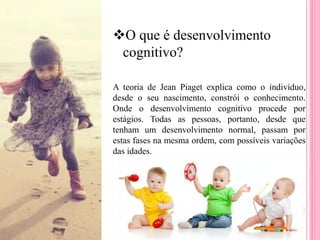 O que é desenvolvimento
cognitivo?
A teoria de Jean Piaget explica como o indivíduo,
desde o seu nascimento, constrói o conhecimento.
Onde o desenvolvimento cognitivo procede por
estágios. Todas as pessoas, portanto, desde que
tenham um desenvolvimento normal, passam por
estas fases na mesma ordem, com possíveis variações
das idades.
 