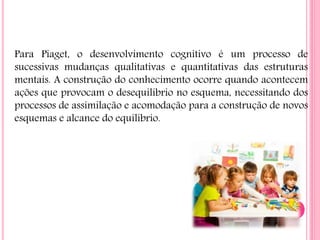 Para Piaget, o desenvolvimento cognitivo é um processo de
sucessivas mudanças qualitativas e quantitativas das estruturas
mentais. A construção do conhecimento ocorre quando acontecem
ações que provocam o desequilíbrio no esquema, necessitando dos
processos de assimilação e acomodação para a construção de novos
esquemas e alcance do equilíbrio.
 