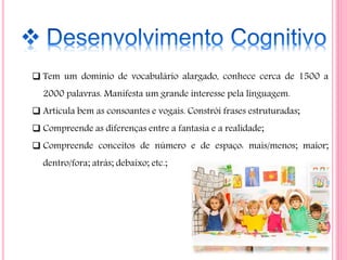  Tem um domínio de vocabulário alargado, conhece cerca de 1500 a
2000 palavras. Manifesta um grande interesse pela linguagem.
 Articula bem as consoantes e vogais. Constrói frases estruturadas;
 Compreende as diferenças entre a fantasia e a realidade;
 Compreende conceitos de número e de espaço: mais/menos; maior;
dentro/fora; atrás; debaixo; etc.;
 