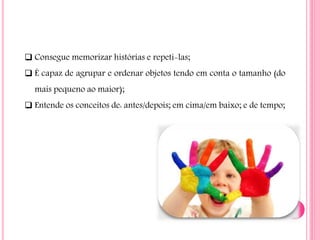  Consegue memorizar histórias e repeti-las;
 É capaz de agrupar e ordenar objetos tendo em conta o tamanho (do
mais pequeno ao maior);
 Entende os conceitos de: antes/depois; em cima/em baixo; e de tempo;
 