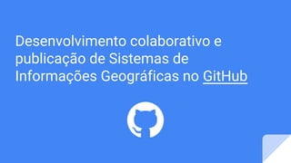 Desenvolvimento colaborativo e
publicação de Sistemas de
Informações Geográficas no GitHub
 