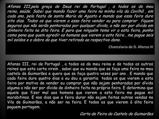 Afonso III,pela graça de Deus rei de Portugal , a todos os do meu
reino, saúde. Sabei que mando fazer uma feira na minha vila da Covilhã , em
cada ano, pela festa de santa Maria de Agosto e mando que essa feira dure
oito dias. Todos os que vierem a essa feira vender ou para comprar fiquem
seguros que não serão penhorados por qualquer dívida, a não ser por dívida em
dinheiro feita na dita feira. E para que ninguém tema vir a esta feira, ponho
como pena que quem agredir os homens que vierem a esta feira , me pague seis
mil soldos e o dobro do que tiver retirado ao respectivo dono.
                                                       Chancelaria de D. Afonso III



Afonso III, rei de Portugal , a todos os do meu reino e de todos os outros
reinos que esta carta virem , sabei que eu mando que se faça uma feira no meu
castelo de Guimarães e quero que se faça quatro vezes por ano . E mando que
cada feira dure quatro dias e eu dou a garantia todos os que vierem a esta
feira por motivo de vender ou comprar que não sejam penhorados por dívida
alguma a não ser por dívida de dinheiro feita na própria feira. E determino que
aquele que fizer mal aos homens que vierem a esta feira me pague mil
morabitinos. E nos dias que a feira durar não sejam feitas outras vendas na
Vila de Guimarães, a não ser na feira. E todos os que vierem à dita feira
paguem portagem.
                                       Carta de Feira do Castelo de Guimarães
 