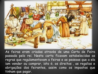 As feiras eram criadas através de uma Carta de Feira
passada pelo rei. Nesta carta ficavam estabelecidas as
regras que regulamentavam a feiras e as pessoas que a ela
iam vender ou comprar, isto é, os direitos , as regalias e
obrigações dos feirantes, assim como os impostos que
tinham que pagar.
 