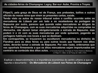 As cidades-feiras da Champagne: Lagny, Bar-sur- Aube, Provins e Troyes.


Filipe(1), pela graça de Deus rei de França, aos prebostes, bailios e outros
oficiais do nosso reino que virem as presentes cartas, saúde.
Tendo visto os autos do nosso tribunal sobre o conflito ocorrido entre os
mercadores de Lübeck por um lado e os recebedores da portagem de
Bapaume por outro, pareceu que quando estes mercadores se dirigem às
feiras de Champagne, com as suas mercadorias adquiridas ou compradas na
Alemanha, não devem tomar obrigatoriamente a estrada de Bapaume, mas
podem ir e vir com as suas mercadorias por onde quiserem, pagando as
portagens habituais nos locais a que se destinam.
Em contrapartida, se trouxerem ou escoltarem mercadorias ou dinheiro de
Flandres para as ditas feiras ou para outros locais que fizerem nos ditos
autos, deverão tomar a estrada de Bapaume. Por esta razão, ordenamos que
vos oponhais firmemente a que os ditos mercadores sejam importunados em
contrário ao conteúdo dos ditos autos. In Fernanda Espinosa, Antologia de Textos Históricos Medievais
                                                       (1) Filipe IV, o Belo, rei de França de 1285 a 1314.



Explicar o desenvolvimento e a importância económica do centro urbano a que se
reporta o documento - Os Mercadores de Lübeck nas Feiras de Champagne
 