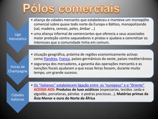 • aliança de cidades mercantis que estabeleceu e manteve um monopólio
               comercial sobre quase todo norte da Europa e Báltico, monopolizando
               (sal, madeira, cereais, peles, âmbar …)
   Liga      • uma aliança informal de comerciantes que oferecia a seus associados
Hanseática     maior proteção contra saqueadores e piratas e ajudava a concretizar os
               interesses que a comunidade tinha em comum.


           • situação geográfica, próxima de regiões economicamente activas
             como Flandres, França, países germânicos do oeste, países mediterrâneos
           • segurança dos mercadores, a garantia das operações mercantis e as
 Feiras de   isenções fiscais ajudaram a que essas feiras fossem, durante muito
Champagne    tempo, um grande sucesso.


             • Os “italianos” estabelecem ligação entre os “europeus” e o “0riente”
               ACESSO AOS: Produtos de luxo asiáticos (especiarias, tecidos :seda e
 Cidades       algodão, porcelanas, pérolas e pedras preciosas…), Matérias primas da
 italianas     Ásia Menor e ouro do Norte de África
 