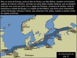 Mas no norte da Europa, junto as Mar do Norte e ao Mar Báltico, também se formaram
regiões de intenso comércio, servidas em parte delas cidades italianas, que as atingiam
tanto por mar como por terra. Era a região de Flandres, produtora de tecidos, onde se
destacava a cidade de Bruges, e a região do Mar Báltico, que tinha como importantes
centro Hamburgo, Danzig e Lübeck, que ofereciam mel, peles, madeira e peixes vindos
de regiões próximas.




                                                                   Lê o documento da
                                                                         pág. 37
 
