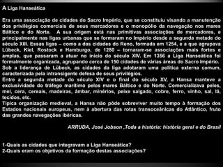 A Liga Hanseática

Era uma associação de cidades do Sacro Império, que se constituiu visando a manutenção
dos privilégios comerciais de seus mercadores e o monopólio da navegação nos mares
Báltico e do Norte. A sua origem está nas primitivas associações de mercadores, e
principalmente nas ligas urbanas que se formaram no Império desde a segunda metade do
século XIII. Essas ligas – como a das cidades do Reno, formada em 1254, e a que agrupava
Lübeck, Kiel, Rostock e Hamburgo, de 1280 – tornaram-se associações mais fortes e
amplas, que passaram a atuar no início do século XIV. Em 1356 a Liga Hanseática foi
formalmente organizada, agrupando cerca de 150 cidades de várias áreas do Sacro Império.
Sob a liderança de Lübeck, as cidades da liga adotaram uma política externa comum,
caracterizada pela intransigente defesa de seus privilégios.
Entre a segunda metade do século XIV e o final do século XV, a Hansa manteve a
exclusividade do tráfego marítimo pelos mares Báltico e do Norte. Comercializava peles,
mel, cera, cereais, madeiras, âmbar, minérios, peixe salgado, cobre, ferro, vinho, sal, lã,
tecidos, etc.
Típica organização medieval, a Hansa não pôde sobreviver muito tempo à formação dos
Estados nacionais europeus, nem à abertura das rotas transoceânicas do Atlântico, fruto
das grandes navegações ibéricas.

                           ARRUDA, José Jobson ,Toda a história: história geral e do Brasil


1-Quais as cidades que integravam a Liga Hanseática?
2-Quais eram os objetivos da formação destas associações?
 