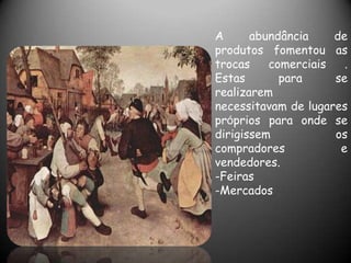 A      abundância    de
produtos fomentou as
trocas    comerciais   .
Estas       para     se
realizarem
necessitavam de lugares
próprios para onde se
dirigissem           os
compradores           e
vendedores.
-Feiras
-Mercados
 