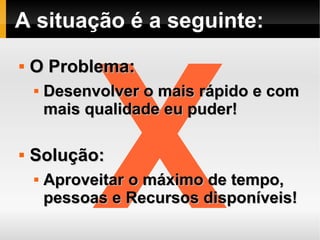 A situação é a seguinte:




              X
   O Problema:
       Desenvolver o mais rápido e com
        mais qualidade eu puder!

   Solução:
       Aproveitar o máximo de tempo,
        pessoas e Recursos disponíveis!
 