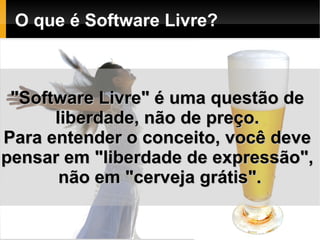O que é Software Livre?



 "Software Livre" é uma questão de
      liberdade, não de preço.
Para entender o conceito, você deve
pensar em "liberdade de expressão",
       não em "cerveja grátis".
 