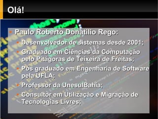 Olá!

   Paulo Roberto Donatilio Rego:
       Desenvolvedor de sistemas desde 2001;
       Graduado em Ciências da Computação
        pelo Pitágoras de Teixeira de Freitas;
       Pós graduado em Engenharia de Software
        pela UFLA;
       Professor da UnesulBahia;
       Consultor em Utilização e Migração de
        Tecnologias Livres;
 