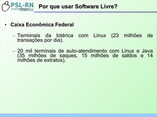 Por que usar Software Livre?Por que usar Software Livre?
• Caixa Econômica Federal
– Terminais da lotérica com Linux (23 milhões de
transações por dia).
– 20 mil terminais de auto-atendimento com Linux e Java
(35 milhões de saques, 15 milhões de saldos e 14
milhões de extratos).
 