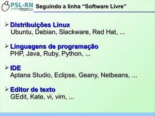 ➢ Distribuições LinuxDistribuições Linux
Ubuntu, Debian, Slackware, Red Hat, ...Ubuntu, Debian, Slackware, Red Hat, ...
➢ Linguagens de programaçãoLinguagens de programação
PHP, Java, Ruby, Python, ...PHP, Java, Ruby, Python, ...
➢ IDEIDE
Aptana Studio, Eclipse, Geany, Netbeans, ...Aptana Studio, Eclipse, Geany, Netbeans, ...
➢ Editor de textoEditor de texto
GEdit, Kate, vi, vim, ...GEdit, Kate, vi, vim, ...
Seguindo a linha “Software Livre”Seguindo a linha “Software Livre”
 