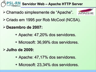 ➢ Chamado simplesmente de “Apache”.Chamado simplesmente de “Apache”.
➢ Criado em 1995 por Rob McCool (NCSA).Criado em 1995 por Rob McCool (NCSA).
➢ Dezembro de 2007:Dezembro de 2007:
➔
Apache: 47,20% dos servidores.Apache: 47,20% dos servidores.
➔
Microsoft: 36,99% dos servidores.Microsoft: 36,99% dos servidores.
➢ Julho de 2009:Julho de 2009:
➔
Apache: 47,17% dos servidores.Apache: 47,17% dos servidores.
➔
Microsoft: 23,34% dos servidores.Microsoft: 23,34% dos servidores.
Servidor Web – Apache HTTP ServerServidor Web – Apache HTTP Server
 