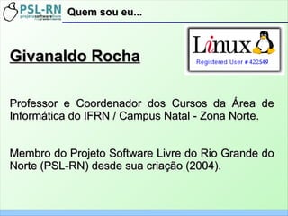 Quem sou eu...Quem sou eu...
Givanaldo RochaGivanaldo Rocha
Professor e Coordenador dos Cursos da Área deProfessor e Coordenador dos Cursos da Área de
Informática do IFRN / Campus Natal - Zona Norte.Informática do IFRN / Campus Natal - Zona Norte.
Membro do Projeto Software Livre do Rio Grande doMembro do Projeto Software Livre do Rio Grande do
Norte (PSL-RN) desde sua criação (2004).Norte (PSL-RN) desde sua criação (2004).
 