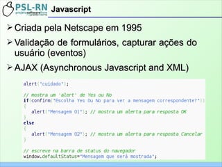 ➢ Criada pela Netscape em 1995Criada pela Netscape em 1995
➢ Validação de formulários, capturar ações doValidação de formulários, capturar ações do
usuário (eventos)usuário (eventos)
➢ AJAX (AJAX (AsynchronousAsynchronous Javascript and XML)Javascript and XML)
JavascriptJavascript
 