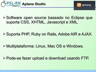 ➢ Software open source baseado no Eclipse queSoftware open source baseado no Eclipse que
suporta CSS, XHTML, Javascript e XML.suporta CSS, XHTML, Javascript e XML.
➢ Suporta PHP, Ruby on Rails, Adobe AIR e AJAX.Suporta PHP, Ruby on Rails, Adobe AIR e AJAX.
➢ Multiplataforma: Linux, Mac OS e Windows.Multiplataforma: Linux, Mac OS e Windows.
➢ Pode-se fazer upload e download usando FTP.Pode-se fazer upload e download usando FTP.
Aptana StudioAptana Studio
 