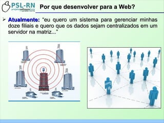➢ Atualmente:Atualmente: “eu quero um sistema para gerenciar minhas“eu quero um sistema para gerenciar minhas
doze filiais e quero que os dados sejam centralizados em umdoze filiais e quero que os dados sejam centralizados em um
servidor na matriz...”servidor na matriz...”
Por que desenvolver para a Web?Por que desenvolver para a Web?
 