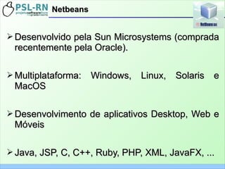 ➢ Desenvolvido pela Sun Microsystems (compradaDesenvolvido pela Sun Microsystems (comprada
recentemente pela Oracle).recentemente pela Oracle).
➢ Multiplataforma: Windows, Linux, Solaris eMultiplataforma: Windows, Linux, Solaris e
MacOSMacOS
➢ Desenvolvimento de aplicativos Desktop, Web eDesenvolvimento de aplicativos Desktop, Web e
MóveisMóveis
➢ Java, JSP, C, C++, Ruby, PHP, XML, JavaFX, ...Java, JSP, C, C++, Ruby, PHP, XML, JavaFX, ...
NetbeansNetbeans
 