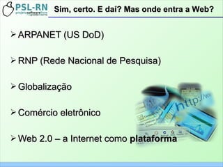 ➢ ARPANET (US DoD)ARPANET (US DoD)
➢ RNP (Rede Nacional de Pesquisa)RNP (Rede Nacional de Pesquisa)
➢ GlobalizaçãoGlobalização
➢ Comércio eletrônicoComércio eletrônico
➢ Web 2.0 – a Internet comoWeb 2.0 – a Internet como plataformaplataforma
Sim, certo. E daí? Mas onde entra a Web?Sim, certo. E daí? Mas onde entra a Web?
 