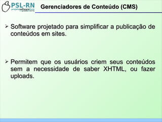 ➢ Software projetado para simplificar a publicação deSoftware projetado para simplificar a publicação de
conteúdos em sites.conteúdos em sites.
➢ Permitem que os usuários criem seus conteúdosPermitem que os usuários criem seus conteúdos
sem a necessidade de saber XHTML, ou fazersem a necessidade de saber XHTML, ou fazer
uploads.uploads.
Gerenciadores de Conteúdo (CMS)Gerenciadores de Conteúdo (CMS)
 
