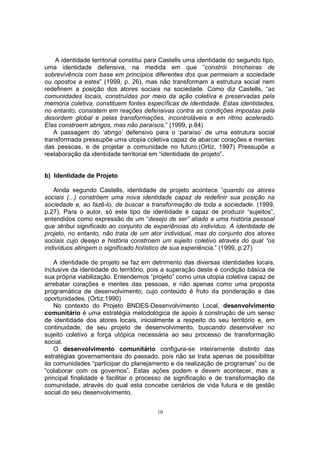 A identidade territorial constitui para Castells uma identidade do segundo tipo, 
uma identidade defensiva, na medida em que “constrói trincheiras de 
sobrevivência com base em princípios diferentes dos que permeiam a sociedade 
ou opostos a estes” (1999, p. 26), mas não transformam a estrutura social nem 
redefinem a posição dos atores sociais na sociedade. Como diz Castells, “as 
comunidades locais, construídas por meio da ação coletiva e preservadas pela 
memória coletiva, constituem fontes específicas de identidade. Estas identidades, 
no entanto, consistem em reações defensivas contra as condições impostas pela 
desordem global e pelas transformações, incontroláveis e em ritmo acelerado. 
Elas constroem abrigos, mas não paraísos.” (1999, p.84) 
A passagem do ‘abrigo’ defensivo para o ‘paraíso’ de uma estrutura social 
transformada pressupõe uma utopia coletiva capaz de abarcar corações e mentes 
das pessoas, e de projetar a comunidade no futuro.(Ortiz, 1997) Pressupõe a 
reelaboração da identidade territorial em “identidade de projeto”. 
10 
b) Identidade de Projeto 
Ainda segundo Castells, identidade de projeto acontece “quando os atores 
sociais (...) constróem uma nova identidade capaz de redefinir sua posição na 
sociedade e, ao fazê-lo, de buscar a transformação de toda a sociedade. (1999, 
p.27). Para o autor, só este tipo de identidade é capaz de produzir “sujeitos”, 
entendidos como expressão de um “desejo de ser” aliado a uma história pessoal 
que atribui significado ao conjunto de experiências do indivíduo. A identidade de 
projeto, no entanto, não trata de um ator individual, mas do conjunto dos atores 
sociais cujo desejo e história constroem um sujeito coletivo através do qual “os 
indivíduos atingem o significado holístico de sua experiência.” (1999, p.27) 
A identidade de projeto se faz em detrimento das diversas identidades locais, 
inclusive da identidade do território, pois a superação deste é condição básica de 
sua própria viabilização. Entendemos “projeto” como uma utopia coletiva capaz de 
arrebatar corações e mentes das pessoas, e não apenas como uma proposta 
programática de desenvolvimento, cujo conteúdo é fruto da ponderação e das 
oportunidades. (Ortiz,1990) 
No contexto do Projeto BNDES-Desenvolvimento Local, desenvolvimento 
comunitário é uma estratégia metodológica de apoio à construção de um senso 
de identidade dos atores locais, inicialmente a respeito do seu território e, em 
continuidade, de seu projeto de desenvolvimento, buscando desenvolver no 
sujeito coletivo a força utópica necessária ao seu processo de transformação 
social. 
O desenvolvimento comunitário configura-se inteiramente distinto das 
estratégias governamentais do passado, pois não se trata apenas de possibilitar 
às comunidades “participar do planejamento e da realização de programas” ou de 
“colaborar com os governos”. Estas ações podem e devem acontecer, mas a 
principal finalidade é facilitar o processo de significação e de transformação da 
comunidade, através do qual esta concebe cenários de vida futura e de gestão 
social do seu desenvolvimento. 
 