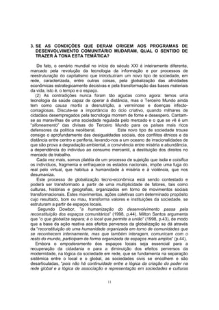 3. SE AS CONDIÇÕES QUE DERAM ORIGEM AOS PROGRAMAS DE 
DESENVOLVIMENTO COMUNITÁRIO MUDARAM, QUAL O SENTIDO DE 
TRAZER À TONA ESTA TEMÁTICA? 
De fato, o cenário mundial no início do século XXI é inteiramente diferente, 
marcado pela revolução da tecnologia da informação e por processos de 
reestruturação do capitalismo que introduziram um novo tipo de sociedade, em 
rede, caracterizada, entre outras coisas, pela globalização das atividades 
econômicas estrategicamente decisivas e pela transformação das bases materiais 
da vida, isto é, o tempo e o espaço. 
(2) As contradições nunca foram tão agudas como agora: temos uma 
tecnologia da saúde capaz de operar à distância, mas o Terceiro Mundo ainda 
tem como causa mortis a desnutrição, a verminose e doenças infecto-contagiosas. 
Discute-se a importância do ócio criativo, quando milhares de 
cidadãos desempregados pela tecnologia morrem de fome e desespero. Cantam-se 
as maravilhas de uma sociedade regulada pelo mercado e o que se vê é um 
“sifoneamento” das divisas do Terceiro Mundo para os países mais ricos 
defensores da política neoliberal. Este novo tipo de sociedade trouxe 
consigo o aprofundamento das desigualdades sociais, dos conflitos étnicos e da 
distância entre centro e periferia, levando-nos a um oceano de irracionalidades de 
que são prova a degradação ambiental, a convivência entre miséria e abundância, 
a dependência do indivíduo ao consumo mercantil, a destituição dos direitos no 
mercado de trabalho. 
Cada vez mais, somos platéia de um processo de sujeição que isola e coisifica 
os indivíduos, fragmenta e enfraquece os estados nacionais, impõe uma fuga do 
real pelo virtual, que habitua a humanidade à miséria e à violência, que nos 
desumaniza. 
Este processo de globalização tecno-econômica está sendo contestado e 
poderá ser transformado a partir de uma multiplicidade de fatores, tais como 
culturas, histórias e geografias, organizados em torno de movimentos sociais 
transformacionais. Estes movimentos, ações coletivas com determinado propósito 
cujo resultado, bom ou mau, transforma valores e instituições da sociedade, se 
estruturam a partir de espaços locais. 
Segundo Dowbor, ”a humanização do desenvolvimento passa pela 
reconstituição dos espaços comunitários” (1998, p.44). Milton Santos argumenta 
que “o que globaliza separa; é o local que permite a união” (1998, p.43), de modo 
que a base da ação reativa aos efeitos perversos da globalização se dá através 
da “reconstituição de uma humanidade organizada em torno de comunidades que 
se reconhecem internamente, mas que também interagem, comunicam com o 
resto do mundo, participam de forma organizada de espaços mais amplos” (p.44). 
Embora o empoderamento dos espaços locais seja essencial para a 
recuperação da cidadania e para a diminuição dos efeitos perversos da 
modernidade, na lógica da sociedade em rede, que se fundamenta na separação 
sistêmica entre o local e o global, as sociedades civis se encolhem e são 
desarticuladas, “pois não há continuidade entre a lógica da criação do poder na 
rede global e a lógica de associação e representação em sociedades e culturas 
11 
 