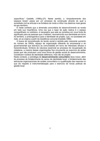 específicas.” Castells, (1999,p.27). Neste sentido, o “empoderamento dos 
espaços locais” passa por um processo de construção através do qual a 
sociedade civil se articula e se fortalece de modo a influir nos destinos mais gerais 
do seu território. 
É neste contexto que a dimensão comunitária do desenvolvimento se revela 
em toda sua importância. Uma vez que a base da ação reativa é o espaço 
compartilhado no cotidiano, é necessário que este se constitua em nova fonte de 
significado para as pessoas que o habitam, reconstruindo sua identidade em torno 
do território, e prolongando-a para a identidade de projeto, que, na sociedade em 
rede, só se origina a partir da resistência comunal (Castells,1999). 
A busca de reconstituição do tecido social é sentida pelo crescente aumento 
do número de ONGs, espaço de organização diferente do empresarial e do 
governamental que estrutura as comunidades em torno de interesses difusos e 
transindividuais. Embora de natureza essencial ao processo de recuperação da 
cidadania, a maioria destas organizações fica circunscrita ao exercício de ações 
locais que não produzem uma nova forma de gestão social do desenvolvimento. 
Constituem núcleos de identidade defensiva, mas não de projeto. 
Neste contexto, a estratégia de desenvolvimento comunitário deve incluir, além 
do processo de fortalecimento do senso de identidade local, o fortalecimento das 
estruturas organizacionais de caráter comunitário e a qualificação das mesmas no 
que diz respeito à instrumentalização para o exercício de novas práticas de 
gestão local. 
12 
 
