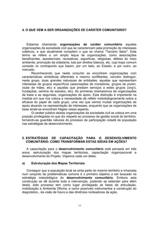 4. O QUE VEM A SER ORGANIZAÇÕES DE CARÁTER COMUNITÁRIO? 
Estamos chamando organizações de caráter comunitário aquelas 
organizações da sociedade civil que se caracterizam pela promoção de interesses 
coletivos, e que atualmente compõem o que se chama “Terceiro Setor”. Este 
termo se refere a um amplo leque de organizações, como associações 
beneficentes, assistenciais, recreativas, esportivas, religiosas, defesa do meio 
ambiente, promoção da cidadania, luta por direitos básicos, etc, cujo traço comum 
consiste no contraponto que fazem, por um lado, ao Estado, e por outro, ao 
mercado. 
Reconhecendo que neste conjunto se encontram organizações com 
características simbólicas diferentes e mesmo conflitantes, convém distinguir, 
neste grupo, duas grandes naturezas de entidades: aquelas que representam 
interesses de grupos específicos (associações de moradores, grupos de jovem, 
clube de mães, etc) e aquelas que prestam serviços a estes grupos (ong’s, 
fundações, centros de estudos, etc). As primeiras chamaremos de organizações 
de base e as segundas, organizações de apoio. Esta distinção é importante na 
medida em que nos coloca a necessidade de refletir metodologicamente sobre a 
eficácia do papel de cada grupo, uma vez que vemos muitas organizações de 
apoio atuando na representação de interesses, enquanto que as organizações de 
base ainda se encontram frágeis nesse aspecto. 
O caráter público destas organizações da sociedade civil as coloca em uma 
posição privilegiada no que diz respeito ao processo de gestão social do território, 
tornando-as guardiãs naturais do processo de participação cidadã da população 
nas estratégias de desenvolvimento. 
5. ESTRATÉGIAS DE CAPACITAÇÃO PARA O DESENVOLVIMENTO 
COMUNITÁRIO: COMO TRANSFORMAR ESTAS IDÉIAS EM AÇÕES? 
A capacitação para o desenvolvimento comunitário está pensada em três 
eixos: estruturação dos mapas territoriais, capacitação organizacional e 
desenvolvimento do Projeto. Vejamos cada um deles. 
a) Estruturação dos Mapas Territoriais 
Conseguir que a população local se sinta parte do mesmo território e irmanada 
num conjunto de problemáticas comuns é o primeiro objetivo a ser buscado na 
estratégia metodológica do desenvolvimento comunitário. Embora esta 
construção se dê durante toda a intervenção, podendo se estender para além 
desta, este processo tem como lugar privilegiado as fases de articulação, 
mobilização e Ambiente Oficina, e como possíveis instrumentos a construção do 
diagnóstico , da visão de futuro e das diretrizes norteadoras da ação. 
13 
 