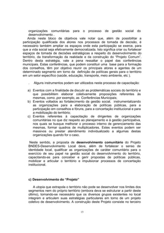 organizações comunitárias para o processo de gestão social do 
desenvolvimento . 
Ainda neste bloco de objetivos vale notar que, além de possibilitar a 
participação qualificada dos atores nos processos de tomada de decisão, é 
necessário também ampliar os espaços onde esta participação se exerce, para 
que a vida social seja efetivamente democratizada. Isto significa criar ou fortalecer 
espaços de tomada de decisões estratégicas a respeito do desenvolvimento do 
território, da transformação da realidade e da construção do “Projeto Comum”. 
Dentro desta estratégia, vale a pena ressaltar o papel das conferências 
municipais. Estas conferências, que podem constituir uma base para a formação 
dos conselhos, têm por objetivo reunir os principais atores e agentes de um 
determinado segmento em torno da definição de políticas gerais para o território 
em um setor específico (saúde, educação, transporte, meio ambiente, etc ). 
. Alguns instrumentos podem ser utilizados neste processo de capacitação: 
a) Eventos com a finalidade de discutir as problemáticas sociais do território e 
que possibilitem elaborar coletivamente proposições referentes às 
mesmas, como ,por exemplo, as Conferências Municipais; 
b) Eventos voltados ao fortalecimento da gestão social, instrumentalizando 
as organizações para a elaboração de políticas públicas, para a 
participação em conselhos e fóruns, para a concertação institucional e para 
a mobilização do território; 
c) Eventos referentes à capacitação de dirigentes de organizações 
comunitárias no que diz respeito ao planejamento e à gestão participativa, 
nos quais se busque melhorar o processo interno de gerenciamento das 
mesmas, formar quadros de multiplicadores. Estes eventos podem ser 
massivos ou prestar atendimento individualizado a algumas destas 
organizações quando for o caso. 
Neste sentido, a proposta de desenvolvimento comunitário do Projeto 
BNDES-Desenvolvimento Local deve, além de fortalecer o senso de 
identidade local, qualificar as organizações de caráter comunitário para o 
exercício de seu papel na gestão social do desenvolvimento do território, 
capacitando-as para conceber e gerir propostas de políticas públicas, 
mobilizar e articular o território e impulsionar processos de concertação 
institucional. 
15 
c) Desenvolvimento do “Projeto” 
A utopia que extrapola o território não pode se desenvolver nos limites dos 
segmentos nem do próprio território (embora deva se estruturar a partir deste 
último), tornando-se necessário que os diversos grupos existentes no local 
integrem e articulem suas estratégias particulares em torno de um projeto 
coletivo de desenvolvimento. A construção deste Projeto consiste no terceiro 
 