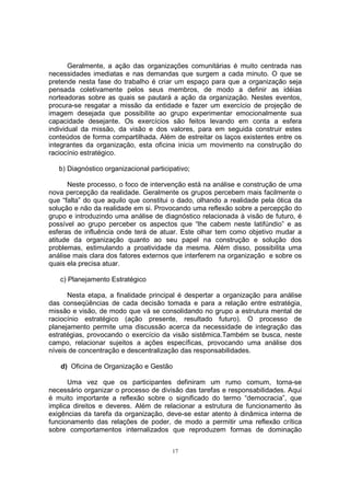 Geralmente, a ação das organizações comunitárias é muito centrada nas 
necessidades imediatas e nas demandas que surgem a cada minuto. O que se 
pretende nesta fase do trabalho é criar um espaço para que a organização seja 
pensada coletivamente pelos seus membros, de modo a definir as idéias 
norteadoras sobre as quais se pautará a ação da organização. Nestes eventos, 
procura-se resgatar a missão da entidade e fazer um exercício de projeção de 
imagem desejada que possibilite ao grupo experimentar emocionalmente sua 
capacidade desejante. Os exercícios são feitos levando em conta a esfera 
individual da missão, da visão e dos valores, para em seguida construir estes 
conteúdos de forma compartilhada. Além de estreitar os laços existentes entre os 
integrantes da organização, esta oficina inicia um movimento na construção do 
raciocínio estratégico. 
b) Diagnóstico organizacional participativo; 
Neste processo, o foco de intervenção está na análise e construção de uma 
nova percepção da realidade. Geralmente os grupos percebem mais facilmente o 
que “falta” do que aquilo que constitui o dado, olhando a realidade pela ótica da 
solução e não da realidade em si. Provocando uma reflexão sobre a percepção do 
grupo e introduzindo uma análise de diagnóstico relacionada à visão de futuro, é 
possível ao grupo perceber os aspectos que “lhe cabem neste latifúndio” e as 
esferas de influência onde terá de atuar. Este olhar tem como objetivo mudar a 
atitude da organização quanto ao seu papel na construção e solução dos 
problemas, estimulando a proatividade da mesma. Além disso, possibilita uma 
análise mais clara dos fatores externos que interferem na organização e sobre os 
quais ela precisa atuar. 
c) Planejamento Estratégico 
Nesta etapa, a finalidade principal é despertar a organização para análise 
das conseqüências de cada decisão tomada e para a relação entre estratégia, 
missão e visão, de modo que vá se consolidando no grupo a estrutura mental de 
raciocínio estratégico (ação presente, resultado futuro). O processo de 
planejamento permite uma discussão acerca da necessidade de integração das 
estratégias, provocando o exercício da visão sistêmica.Também se busca, neste 
campo, relacionar sujeitos a ações específicas, provocando uma análise dos 
níveis de concentração e descentralização das responsabilidades. 
d) Oficina de Organização e Gestão 
Uma vez que os participantes definiram um rumo comum, torna-se 
necessário organizar o processo de divisão das tarefas e responsabilidades. Aqui 
é muito importante a reflexão sobre o significado do termo “democracia”, que 
implica direitos e deveres. Além de relacionar a estrutura de funcionamento às 
exigências da tarefa da organização, deve-se estar atento à dinâmica interna de 
funcionamento das relações de poder, de modo a permitir uma reflexão crítica 
sobre comportamentos internalizados que reproduzem formas de dominação 
17 
 