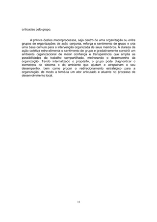 18 
criticadas pelo grupo. 
A prática destes macroprocessos, seja dentro de uma organização ou entre 
grupos de organizações de ação conjunta, reforça o sentimento de grupo e cria 
uma base comum para a intervenção organizada de seus membros. A clareza da 
ação coletiva retro-alimenta o sentimento de grupo e gradativamente constrói um 
ambiente organizacional de maior confiança e transparência que amplia as 
possibilidades do trabalho compartilhado, melhorando o desempenho da 
organização. Tendo internalizado o propósito, o grupo pode diagnosticar o 
elementos do sistema e do ambiente que ajudam e atrapalham o seu 
desempenho, bem como propor o redirecionamento estratégico para a 
organização, de modo a torná-la um ator articulado e atuante no processo de 
desenvolvimento local. 
 