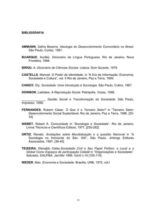 19 
BIBLIOGRAFIA 
AMMANN, Safira Bezerra. Ideologia do Desenvolvimento Comunitário no Brasil. 
São Paulo, Cortez, 1981. 
BUARQUE, Aurélio. Dicionário da Língua Portuguesa. Rio de Janeiro, Nova 
Fronteira, 1988. 
BIROU, A. Dicionário de Ciências Sociais. Lisboa, Dom Quixote, 1978. 
CASTELLS, Manoel. O Poder da Identidade, in “A Era da Informação: Economia, 
Sociedade e Cultura”, vol. II Rio de Janeiro, Paz e Terra, 1999. 
CHINOY, Ely. Sociedade: Uma Introdução à Sociologia. São Paulo, Cultrix, 1967. 
DOWBOR, Ladislaw. A Reprodução Social. Petrópolis, Vozes, 1998. 
______________ Gestão Social e Transformação da Sociedade. São Paulo, 
Impresso, 1999. 
FERNANDES, Rubem César. O Que é o Terceiro Setor? in “Terceiro Setor: 
Desenvolvimento Social Sustentável, Rio de Janeiro, Paz e Terra, 1996. [25- 
33] 
NISBET, Robert A. Comunidade in “Sociologia e Sociedade”. Rio de Janeiro, 
Livros Técnicos e Científicos Editora, 1977. [255-262] 
ORTIZ, Renato. Anotações sobre Mundialização e a questão Nacional in “A 
Sociologia no Horizonte do Séc. XXI”. São Paulo, Jinkings Editores 
Associados, 1997. [36-45] 
TEIXEIRA, Elenaldo Celso.Sociedade Civil e Seu Papel Político: o Local e o 
Global Como Espaços de participação Cidadã in “Organizações e Sociedade”. 
Salvador, EAUFBA. Jan/Abr 1999. Vol.6 n.14 [105-114] 
WEDER, Max. Economia e Sociedade. Brasília, UNB, 1972, vol.I 
