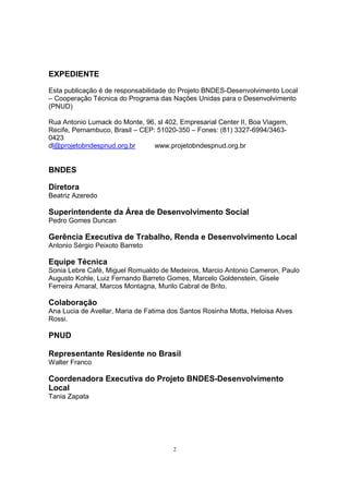 EXPEDIENTE 
Esta publicação é de responsabilidade do Projeto BNDES-Desenvolvimento Local 
– Cooperação Técnica do Programa das Nações Unidas para o Desenvolvimento 
(PNUD) 
Rua Antonio Lumack do Monte, 96, sl 402, Empresarial Center II, Boa Viagem, 
Recife, Pernambuco, Brasil – CEP: 51020-350 – Fones: (81) 3327-6994/3463- 
0423 
dl@projetobndespnud.org.br www.projetobndespnud.org.br 
BNDES 
Diretora 
Beatriz Azeredo 
Superintendente da Área de Desenvolvimento Social 
Pedro Gomes Duncan 
Gerência Executiva de Trabalho, Renda e Desenvolvimento Local 
Antonio Sérgio Peixoto Barreto 
Equipe Técnica 
Sonia Lebre Café, Miguel Romualdo de Medeiros, Marcio Antonio Cameron, Paulo 
Augusto Kohle, Luiz Fernando Barreto Gomes, Marcelo Goldenstein, Gisele 
Ferreira Amaral, Marcos Montagna, Murilo Cabral de Brito. 
Colaboração 
Ana Lucia de Avellar, Maria de Fatima dos Santos Rosinha Motta, Heloisa Alves 
Rossi. 
PNUD 
Representante Residente no Brasil 
Walter Franco 
Coordenadora Executiva do Projeto BNDES-Desenvolvimento 
Local 
Tania Zapata 
2 
 