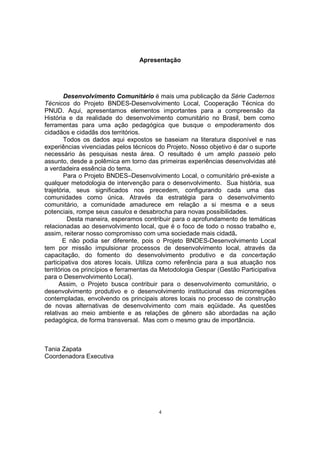 Apresentação 
Desenvolvimento Comunitário é mais uma publicação da Série Cadernos 
Técnicos do Projeto BNDES-Desenvolvimento Local, Cooperação Técnica do 
PNUD. Aqui, apresentamos elementos importantes para a compreensão da 
História e da realidade do desenvolvimento comunitário no Brasil, bem como 
ferramentas para uma ação pedagógica que busque o empoderamento dos 
cidadãos e cidadãs dos territórios. 
Todos os dados aqui expostos se baseiam na literatura disponível e nas 
experiências vivenciadas pelos técnicos do Projeto. Nosso objetivo é dar o suporte 
necessário às pesquisas nesta área. O resultado é um amplo passeio pelo 
assunto, desde a polêmica em torno das primeiras experiências desenvolvidas até 
a verdadeira essência do tema. 
Para o Projeto BNDES–Desenvolvimento Local, o comunitário pré-existe a 
qualquer metodologia de intervenção para o desenvolvimento. Sua história, sua 
trajetória, seus significados nos precedem, configurando cada uma das 
comunidades como única. Através da estratégia para o desenvolvimento 
comunitário, a comunidade amadurece em relação a si mesma e a seus 
potenciais, rompe seus casulos e desabrocha para novas possibilidades. 
Desta maneira, esperamos contribuir para o aprofundamento de temáticas 
relacionadas ao desenvolvimento local, que é o foco de todo o nosso trabalho e, 
assim, reiterar nosso compromisso com uma sociedade mais cidadã. 
E não podia ser diferente, pois o Projeto BNDES-Desenvolvimento Local 
tem por missão impulsionar processos de desenvolvimento local, através da 
capacitação, do fomento do desenvolvimento produtivo e da concertação 
participativa dos atores locais. Utiliza como referência para a sua atuação nos 
territórios os princípios e ferramentas da Metodologia Gespar (Gestão Participativa 
para o Desenvolvimento Local). 
Assim, o Projeto busca contribuir para o desenvolvimento comunitário, o 
desenvolvimento produtivo e o desenvolvimento institucional das microrregiões 
contempladas, envolvendo os principais atores locais no processo de construção 
de novas alternativas de desenvolvimento com mais eqüidade. As questões 
relativas ao meio ambiente e as relações de gênero são abordadas na ação 
pedagógica, de forma transversal. Mas com o mesmo grau de importância. 
4 
Tania Zapata 
Coordenadora Executiva 
 