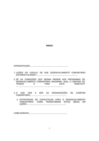 ÍNDICE 
APRESENTAÇÃO....................................................................... 
1. LIÇÕES DO CASULO: DE QUE DESENVOLVIMENTO COMUNITÁRIO 
ESTAMOS FALANDO?............................................................................ 
2. SE AS CONDIÇÕES QUE DERAM ORIGEM AOS PROGRAMAS DE 
DESENVOLVIMENTO COMUNITÁRIO MUDARAM, QUAL O SENTIDO DE 
TRAZER À TONA ESTA TEMÁTICA? 
...................................................................................... 
3. O QUE VEM A SER AS ORGANIZAÇÕES DE CARÁTER 
COMUNITÁRIO.................................................................... 
4. ESTRATÉGIAS DE CAPACITAÇÃO PARA O DESENVOLVIMENTO 
COMUNITÁRIO: COMO TRANSFORMAR ESTAS IDÉIAS EM 
AÇÕES......................................................................... 
5.BIBLIOGRAFIA....................................................................... 
5 
 