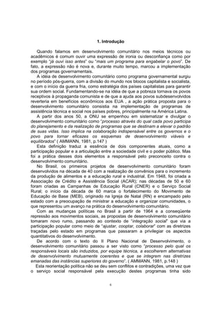 1. Introdução 
Quando falamos em desenvolvimento comunitário nos meios técnicos ou 
acadêmicos é comum ouvir uma expressão de ironia ou desconfiança como por 
exemplo “já ouvi isso antes” ou “mais um programa para engabelar o povo”. De 
fato, a expressão não é nova e, durante muito tempo, marcou a implementação 
dos programas governamentais. 
A idéia de desenvolvimento comunitário como programa governamental surgiu 
no período pós-guerra, com a divisão do mundo nos blocos capitalista e socialista, 
e com o início da guerra fria, como estratégia dos países capitalistas para garantir 
sua ordem social. Fundamentando-se na idéia de que a pobreza tornava os povos 
receptivos à propaganda comunista e de que a ajuda aos povos subdesenvolvidos 
reverteria em benefícios econômicos aos EUA , a ação prática proposta para o 
desenvolvimento comunitário consistia na implementação de programas de 
assistência técnica e social nos países pobres, principalmente na América Latina. 
A partir dos anos 50, a ONU se empenhou em sistematizar e divulgar o 
desenvolvimento comunitário como “processo através do qual cada povo participa 
do planejamento e da realização de programas que se destinam a elevar o padrão 
de suas vidas. Isso implica na colaboração indispensável entre os governos e o 
povo para tornar eficazes os esquemas de desenvolvimento viáveis e 
equilibrados” ( AMMANN, 1981, p.147 ) 
Esta definição traduz a essência de dois componentes atuais, como a 
participação popular e a articulação entre a sociedade civil e o poder público. Mas 
foi a prática desses dois elementos a responsável pelo preconceito contra o 
desenvolvimento comunitário. 
No Brasil, os primeiros projetos de desenvolvimento comunitário foram 
desenvolvidos na década de 40 com a realização de convênios para o incremento 
da produção de alimentos e a educação rural e industrial. Em 1948, foi criada a 
Associação de Crédito e Assistência Social (ACAR); nas décadas de 50 e 60 
foram criadas as Campanhas de Educação Rural (CNER) e o Serviço Social 
Rural; o início da década de 60 marca o fortalecimento do Movimento de 
Educação de Base (MEB), originado na Igreja de Natal (RN) e encampado pelo 
estado com a preocupação de ministrar a educação e organizar comunidades, o 
que representou um avanço na prática do desenvolvimento comunitário. 
Com as mudanças políticas no Brasil a partir de 1964 e a conseqüente 
repressão aos movimentos sociais, as propostas de desenvolvimento comunitário 
tomaram novo rumo, passando ao contexto de “integração social” que via a 
participação popular como meio de “ajustar, cooptar, colaborar” com as diretrizes 
traçadas pelo estado em programas que passaram a privilegiar os aspectos 
quantitativos do desenvolvimento. 
De acordo com o texto do II Plano Nacional de Desenvolvimento, o 
desenvolvimento comunitário passou a ser visto como “processo pelo qual os 
responsáveis locais são induzidos, por equipe técnica, a escolherem alternativas 
de desenvolvimento mutuamente coerentes e que se integrem nas diretrizes 
emanadas das instâncias superiores do governo”. ( AMMANN, 1981, p.148 ) 
Esta reorientação política não se deu sem conflitos e contradições, uma vez que 
o serviço social responsável pela execução destes programas tinha sido 
6 
 
