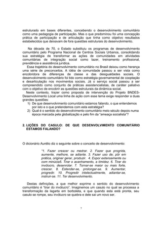 estruturado em bases diferentes, concebendo o desenvolvimento comunitário 
como uma pedagogia de participação. Mas o que predominou foi uma concepção 
prática de participação e de articulação que tinha como objetivo resultados 
estabelecidos que deixavam de fora questões estruturais do desenvolvimento. 
Na década de 70, o Estado substituiu os programas de desenvolvimento 
comunitário pelo Programa Nacional de Centros Sociais Urbanos, consolidando 
sua estratégia de transformar as ações de comunidades em atividades 
comunitárias de integração social como lazer, treinamento profissional, 
previdência e assistência jurídica. 
Essa trajetória do desenvolvimento comunitário no Brasil deixou como herança 
uma série de preconceitos. A idéia de comunidade passou a ser vista como 
encobridora de diferenças de classe e das desigualdades sociais. O 
desenvolvimento comunitário foi tido como estratégia governamental de cooptação 
e desarticulação nos movimentos sociais. Já o serviço social passou a ser 
compreendido como conjunto de práticas assistencialistas, de caráter paliativo 
com o objetivo de encobrir as questões estruturais da dinâmica social. 
Neste contexto, trazer como proposta de intervenção do Projeto BNDES-Desenvolvimento 
Local uma linha de ação com esse tema exige responder a duas 
7 
grandes questões: 
1) De que desenvolvimento comunitário estamos falando, o que entendemos 
por isto e o que pretendemos com esta estratégia? 
2) Qual é o sentido do desenvolvimento comunitário meio século depois numa 
época marcada pela globalização e pelo fim da “ameaça socialista”? 
2. LIÇÕES DO CASULO: DE QUE DESENVOLVIMENTO COMUNITÁRIO 
ESTAMOS FALANDO? 
O dicionário Aurélio diz o seguinte sobre o conceito de desenvolvimento: 
“1. Fazer crescer ou medrar. 2. Fazer que progrida, 
aumente, melhore, se adiante. 3. Fazer uso de; pôr em 
prática, originar gerar, produzir. 4. Expor extensamente ou 
com minúcia5. Tirar o acanhamento, a timidez. 6. Tirar do 
invólucro, desenrolar. 7. Tornar-se maior ou mais forte, 
crescer. 8. Estender-se, prolongar-se. 9. Aumentar, 
progredir. 10. Progredir intelectualmente, adiantar-se, 
instruir-se. 11. Ter desenvolvimento. 
Destas definições, a que melhor exprime o sentido do desenvolvimento 
comunitário é “tirar do invólucro”. Imaginemos um casulo no qual se processa a 
transformação da lagarta em borboleta, e que quando esta está pronta, seu 
casulo se rompe, seu invólucro se quebra e dele sai um novo ser. 
 