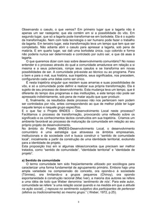 Observando o casulo, o que vemos? Em primeiro lugar que a lagarta não é 
apenas um ser rastejante; que ela contém em si a possibilidade do vôo. Em 
segundo lugar, que só a lagarta pode transformar-se em borboleta. Ela é o sujeito 
da transformação. Nem com toda tecnologia o ser humano pode fazer o trabalho 
da lagarta. Em terceiro lugar, esta transformação leva um tempo que tem que ser 
completado. Não adianta abrir o casulo para apressar a lagarta, sob pena de 
matá-la. E em quarto lugar, sai dali uma borboleta única, cujo colorido e forma 
não poderia nunca ser determinado e controlado por outro ser, e que dá asas à 
lagarta. 
O que queremos dizer com isso sobre desenvolvimento comunitário? No nosso 
entender é o processo através do qual a comunidade amadurece em relação a si 
mesma e a seus potenciais, rompe seus casulos e se transforma em novas 
possibilidades de ser. A comunidade pré-existe ao técnico ou ao programa. Para 
o bem e para o mal, sua história, sua trajetória, seus significados, nos precedem, 
configurando cada uma delas como ser único. 
É nesta trajetória singular que residem suas amarras e suas possibilidades de 
vôo, e só a comunidade pode definir e realizar sua própria transformação. Ela é 
sujeito de seu processo de desenvolvimento. Esta mudança leva um tempo, que é 
diferente do tempo dos programas e das instituições, e este tempo não pode ser 
apressado indistintamente, sob pena de matar aquilo que quer produzir. 
E, finalmente, os resultados deste processo não nos pertencem nem podem 
ser controlados por nós, antes correspondendo ao que de melhor pôde ter lugar 
naquele tempo e naquele grupo específico. 
E o que faz o Projeto BNDES - Desenvolvimento Local neste processo? 
Facilitamos o processo de transformação, provocando uma reflexão sobre os 
significado e os conhecimentos tácitos construídos em sua trajetória. Criamos um 
ambiente favorável ao processo de maturação da comunidade em relação ao seu 
próprio projeto de desenvolvimento. 
No âmbito do Projeto BNDES-Desenvolvimento Local, o desenvolvimento 
comunitário é uma estratégia que atravessa os âmbitos empresariais, 
institucionais e da sociedade civil e busca construir o “sentido de comunidade 
local”, inicialmente a partir da construção de uma identidade territorial, evoluindo 
para a identidade de projeto. 
Esta proposição traz em si algumas idéias/conceitos que precisam ser melhor 
tratados, como “sentido de comunidade”, “identidade territorial” e “identidade de 
projeto”. 
a) Sentido de comunidade 
O termo comunidade tem sido freqüentemente utilizado por sociólogos para 
caracterizar uma forma fundamental de agrupamento primário. Embora haja uma 
ampla variedade na compreensão do conceito, ora opondo-o à sociedade 
(Tönnies), ora limitando-o a grupos pequenos (Chinoy), ora opondo 
espontaneidade à construção racional (Mac Iver), a maioria dos autores se refere 
a uma idéia de todo que Weber denomina ‘sentimento de nós’. Para este autor, 
comunidade se refere “a uma relação social quando e na medida em que a atitude 
na ação social(...) repousa no sentimento subjetivo dos participantes de pertencer 
(afetiva ou tradicionalmente) ao mesmo grupo.” ( Weber, 1972, p.25). 
8 
 