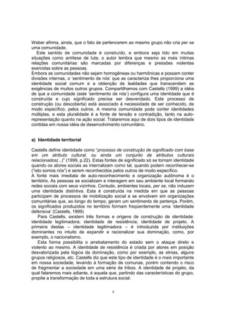 Weber afirma, ainda, que o fato de pertencerem ao mesmo grupo não cria per se 
uma comunidade. 
Este sentido de comunidade é construído, e embora seja tido em muitas 
situações como antítese de luta, o autor lembra que mesmo as mais íntimas 
relações comunitárias são marcadas por diferenças e pressões violentas 
exercidas sobre as pessoas. 
Embora as comunidades não sejam homogêneas ou harmônicas e possam conter 
divisões internas, o ‘sentimento de nós’ que as caracteriza lhes proporciona uma 
identidade social comum e a obtenção de lealdades que transcendem as 
exigências de muitos outros grupos. Compartilhamos com Castells (1999) a idéia 
de que a comunidade (este ‘sentimento de nós’) configura uma identidade que é 
construída e cujo significado precisa ser desvendado. Este processo de 
construção (ou descoberta) está associado à necessidade de ser conhecido, de 
modo específico, pelos outros. A mesma comunidade pode conter identidades 
múltiplas, e esta pluralidade é a fonte de tensão e contradição, tanto na auto-representação 
quanto na ação social. Trataremos aqui de dois tipos de identidade 
contidas em nossa idéia de desenvolvimento comunitário. 
a) Identidade territorial 
Castells define identidade como “processo de construção de significado com base 
em um atributo cultural, ou ainda um conjunto de atributos culturais 
relacionados(...)” (1999, p.22). Estas fontes de significado só se tornam identidade 
quando os atores sociais as internalizam como tal, quando podem reconhecer-se 
(“isto somos nós”) e serem reconhecidos pelos outros de modo específico. 
A fonte mais imediata de auto-reconhecimento e organização autônoma é o 
território. As pessoas se socializam e interagem em seu ambiente local formando 
redes sociais com seus vizinhos. Contudo, ambientes locais, per se, não induzem 
uma identidade distintiva. Esta é construída na medida em que as pessoas 
participam de processos de mobilização social e se envolvem em organizações 
comunitárias que, ao longo do tempo, geram um sentimento de pertença. Porém, 
os significados produzidos no território formam freqüentemente uma ‘identidade 
defensiva’ (Castells, 1999) 
Para Castells, existem três formas e origens de construção de identidade: 
identidade legitimadora; identidade de resistência; identidade de projeto. A 
primeira destas – identidade legitimadora – é introduzida por instituições 
dominantes no intuito de expandir e racionalizar sua dominação, como, por 
exemplo, o nacionalismo. 
Esta forma possibilita o arrebatamento do estado sem o ataque direto e 
violento ao mesmo. A identidade de resistência é criada por atores em posição 
desvalorizada pela lógica da dominação, como por exemplo, as etnias, alguns 
grupos religiosos, etc. Castells diz que este tipo de identidade é o mais importante 
em nossa sociedade, levando à formação de comunas, porém contendo o risco 
de fragmentar a sociedade em uma série de tribos. A identidade de projeto, da 
qual falaremos mais adiante, é aquela que, partindo das características do grupo, 
propõe a transformação de toda a estrutura social. 
9 
 