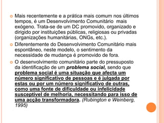  Mais recentemente e a prática mais comum nos últimos
tempos, é um Desenvolvimento Comunitário mais
exógeno. Trata-se de um DC promovido, organizado e
dirigido por instituições públicas, religiosas ou privadas
(organizações humanitárias, ONGs, etc.).
 Diferentemente do Desenvolvimento Comunitário mais
espontâneo, neste modelo, o sentimento da
necessidade de mudança é promovido de fora.
 O desenvolvimento comunitário parte do pressuposto
da identificação de um problema social, sendo que
problema social é uma situação que afecta um
número significativo de pessoas e é julgada por
estas ou por um número significativo de outras,
como uma fonte de dificuldade ou infelicidade
susceptível de melhoria, necessitando para isso de
uma acção transformadora. (Rubington e Weinberg,
1995)
 