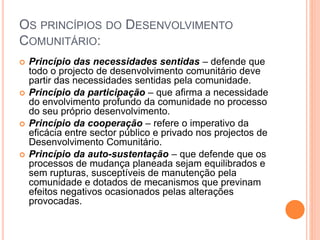 OS PRINCÍPIOS DO DESENVOLVIMENTO
COMUNITÁRIO:
 Princípio das necessidades sentidas – defende que
todo o projecto de desenvolvimento comunitário deve
partir das necessidades sentidas pela comunidade.
 Princípio da participação – que afirma a necessidade
do envolvimento profundo da comunidade no processo
do seu próprio desenvolvimento.
 Princípio da cooperação – refere o imperativo da
eficácia entre sector público e privado nos projectos de
Desenvolvimento Comunitário.
 Princípio da auto-sustentação – que defende que os
processos de mudança planeada sejam equilibrados e
sem rupturas, susceptíveis de manutenção pela
comunidade e dotados de mecanismos que previnam
efeitos negativos ocasionados pelas alterações
provocadas.
 