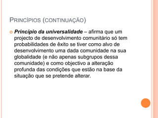 PRINCÍPIOS (CONTINUAÇÃO)
 Princípio da universalidade – afirma que um
projecto de desenvolvimento comunitário só tem
probabilidades de êxito se tiver como alvo de
desenvolvimento uma dada comunidade na sua
globalidade (e não apenas subgrupos dessa
comunidade) e como objectivo a alteração
profunda das condições que estão na base da
situação que se pretende alterar.
 