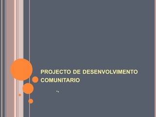 PROJECTO DE DESENVOLVIMENTO
COMUNITARIO
-.
 
