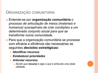 ORGANIZAÇÃO COMUNITÁRIA
 Entende-se por organização comunitária o
processo de articulação de meios (materiais e
humanos) susceptíveis de criar condições a um
determinado conjunto social para que se
transforme numa comunidade.
 Para que a organização comunitária se processe
com eficácia e eficiência são necessárias as
seguintes decisões estratégicas:
 Identificar recursos
 Estabelecer prioridades
 Articular recursos.
 Sendo que recurso é algo a que é atribuída uma dada
utilidade.
 