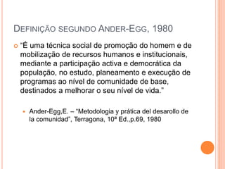 DEFINIÇÃO SEGUNDO ANDER-EGG, 1980
 “É uma técnica social de promoção do homem e de
mobilização de recursos humanos e institucionais,
mediante a participação activa e democrática da
população, no estudo, planeamento e execução de
programas ao nível de comunidade de base,
destinados a melhorar o seu nível de vida.”
 Ander-Egg,E. – “Metodologia y prática del desarollo de
la comunidad”, Terragona, 10ª Ed.,p.69, 1980
 