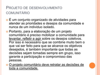 PROJETO DE DESENVOLVIMENTO
COMUNITÁRIO
 É um conjunto organizado de atividades para
atender as prioridades e desejos da comunidade e
nunca de um individuo isolado.
 Portanto, para a elaboração de um projeto
comunitário é preciso mobilizar a comunidade para
levantar, refletir e agir sobre os desejos coletivos.
Por isso é necessário que se combine muito bem o
que vai ser feito para que se alcance os objetivos
desejados, é também importante que todas as
decisões sejam tomadas sempre em grupo, isso
garante a participação e compromisso das
pessoas.
 O projeto comunitário deve retratar as decisões de
toda a comunidade.
 