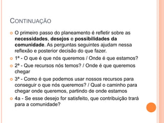 CONTINUAÇÃO
 O primeiro passo do planeamento é refletir sobre as
necessidades, desejos e possibilidades da
comunidade. As perguntas seguintes ajudam nessa
reflexão e posterior decisão do que fazer.
 1ª - O que é que nós queremos / Onde é que estamos?
 2ª - Que recursos nós temos? / Onde é que queremos
chegar
 3ª - Como é que podemos usar nossos recursos para
conseguir o que nós queremos? / Qual o caminho para
chegar onde queremos, partindo de onde estamos
 4a - Se esse desejo for satisfeito, que contribuição trará
para a comunidade?
 