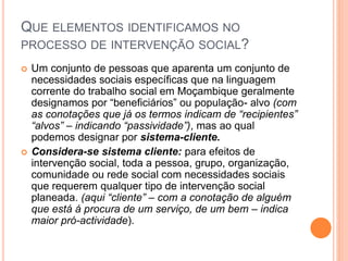 QUE ELEMENTOS IDENTIFICAMOS NO
PROCESSO DE INTERVENÇÃO SOCIAL?
 Um conjunto de pessoas que aparenta um conjunto de
necessidades sociais específicas que na linguagem
corrente do trabalho social em Moçambique geralmente
designamos por “beneficiários” ou população- alvo (com
as conotações que já os termos indicam de “recipientes”
“alvos” – indicando “passividade”), mas ao qual
podemos designar por sistema-cliente.
 Considera-se sistema cliente: para efeitos de
intervenção social, toda a pessoa, grupo, organização,
comunidade ou rede social com necessidades sociais
que requerem qualquer tipo de intervenção social
planeada. (aqui “cliente” – com a conotação de alguém
que está á procura de um serviço, de um bem – indica
maior pró-actividade).
 
