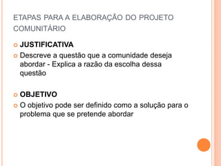 ETAPAS PARA A ELABORAÇÃO DO PROJETO
COMUNITÁRIO
 JUSTIFICATIVA
 Descreve a questão que a comunidade deseja
abordar - Explica a razão da escolha dessa
questão
 OBJETIVO
 O objetivo pode ser definido como a solução para o
problema que se pretende abordar
 